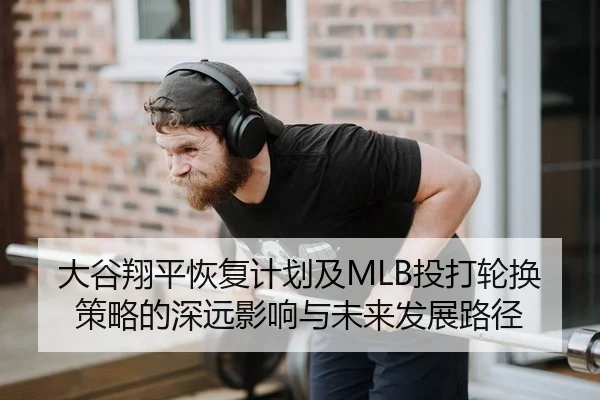 大谷翔平恢复计划及MLB投打轮换策略的深远影响与未来发展路径