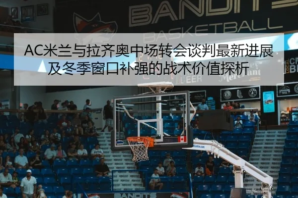 AC米兰与拉齐奥中场转会谈判最新进展及冬季窗口补强的战术价值探析